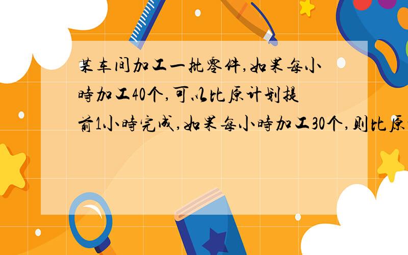 某车间加工一批零件,如果每小时加工40个,可以比原计划提前1小时完成,如果每小时加工30个,则比原计划推迟2小时,原计划