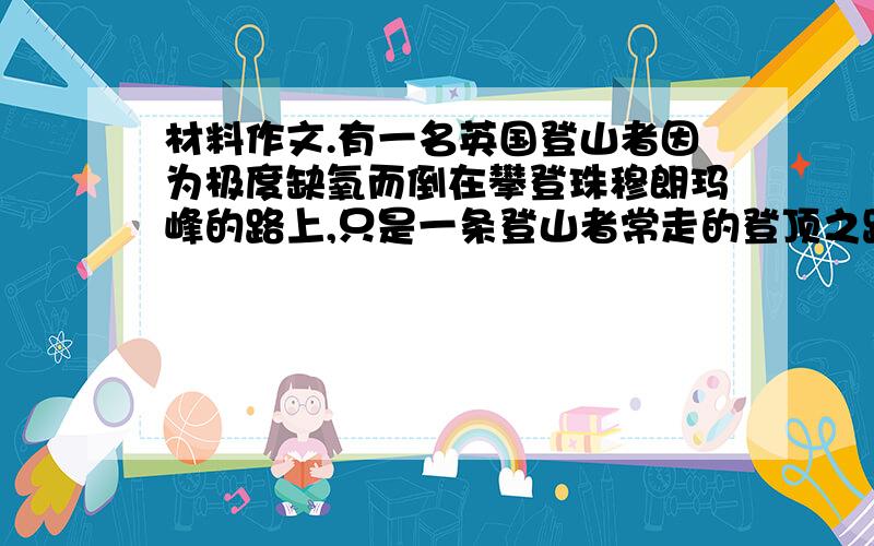 材料作文.有一名英国登山者因为极度缺氧而倒在攀登珠穆朗玛峰的路上,只是一条登山者常走的登顶之路,几十个登山者从他身边走过