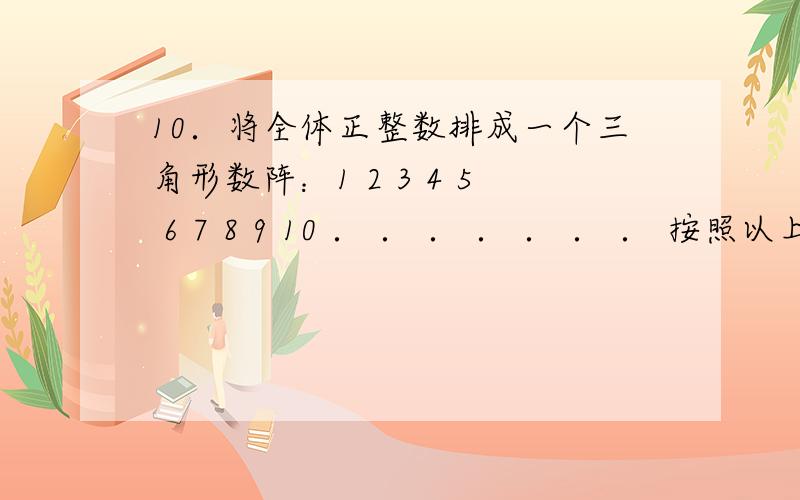 10．将全体正整数排成一个三角形数阵：1 2 3 4 5 6 7 8 9 10 ． ． ． ． ． ． ． 按照以上排列