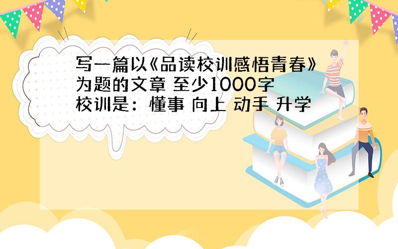 写一篇以《品读校训感悟青春》为题的文章 至少1000字 校训是：懂事 向上 动手 升学