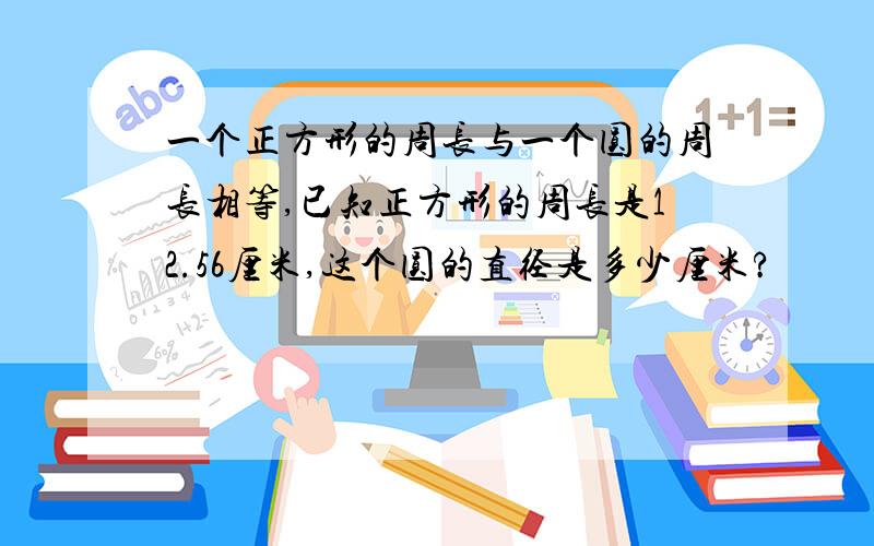 一个正方形的周长与一个圆的周长相等,已知正方形的周长是12.56厘米,这个圆的直径是多少厘米?