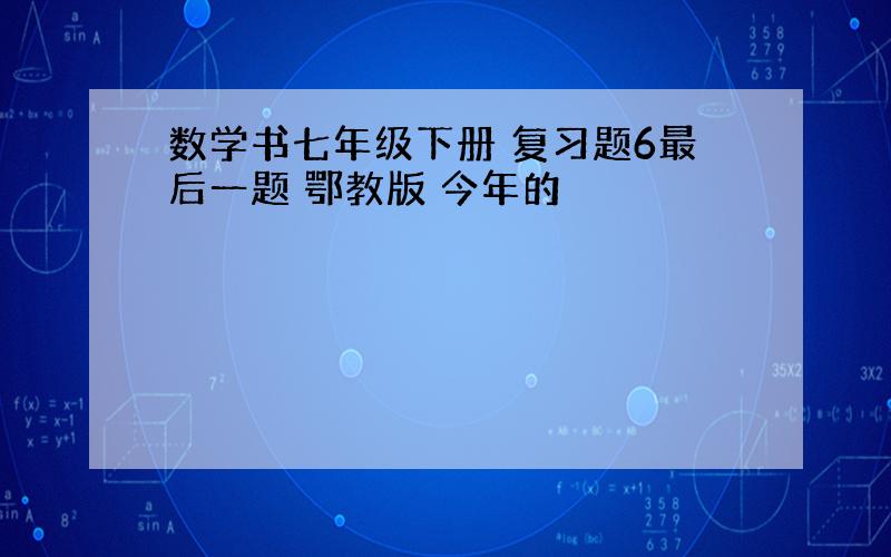 数学书七年级下册 复习题6最后一题 鄂教版 今年的