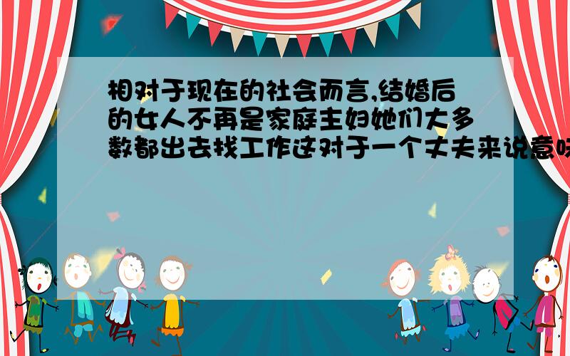 相对于现在的社会而言,结婚后的女人不再是家庭主妇她们大多数都出去找工作这对于一个丈夫来说意味着什么