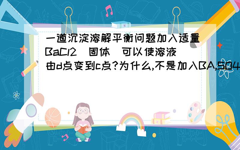 一道沉淀溶解平衡问题加入适量BaCl2（固体）可以使溶液由d点变到c点?为什么,不是加入BA,SO4会下降么,还会垂直上