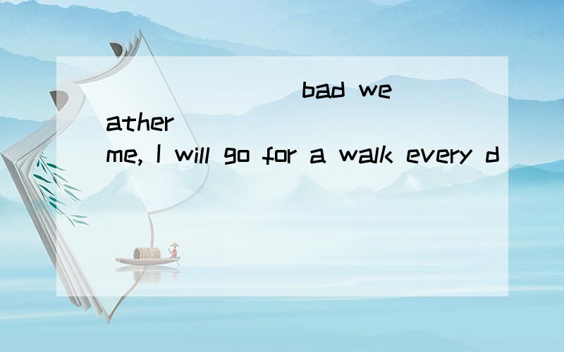 _______ bad weather _______ me, I will go for a walk every d