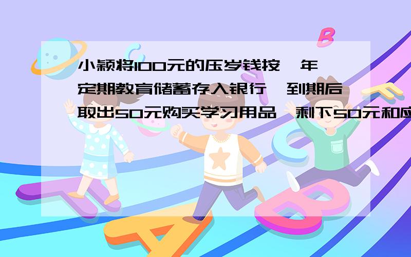 小颖将100元的压岁钱按一年定期教育储蓄存入银行,到期后取出50元购买学习用品,剩下50元和应得的利息又按