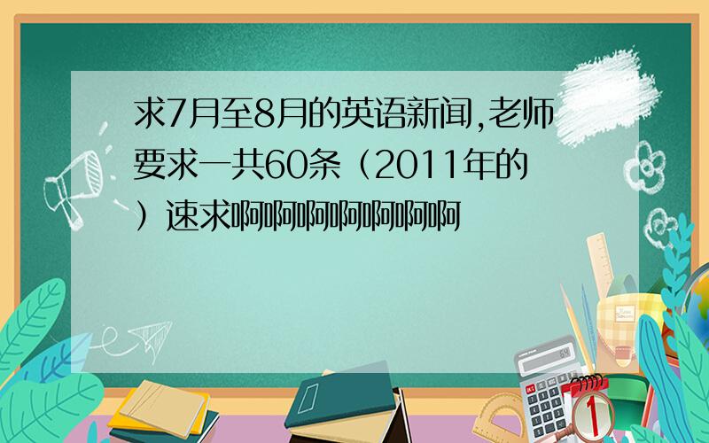 求7月至8月的英语新闻,老师要求一共60条（2011年的）速求啊啊啊啊啊啊啊