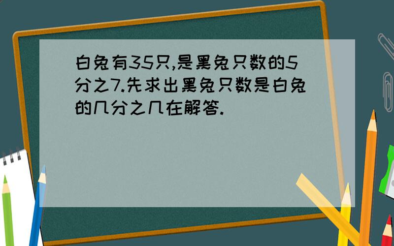 白兔有35只,是黑兔只数的5分之7.先求出黑兔只数是白兔的几分之几在解答.