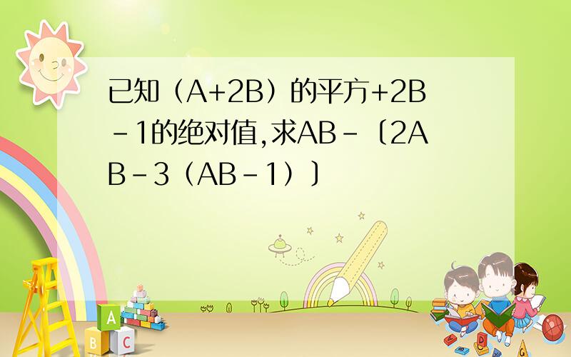 已知（A+2B）的平方+2B-1的绝对值,求AB-〔2AB-3（AB-1）〕