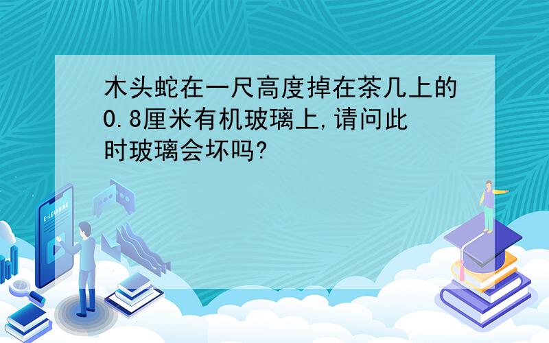 木头蛇在一尺高度掉在茶几上的0.8厘米有机玻璃上,请问此时玻璃会坏吗?