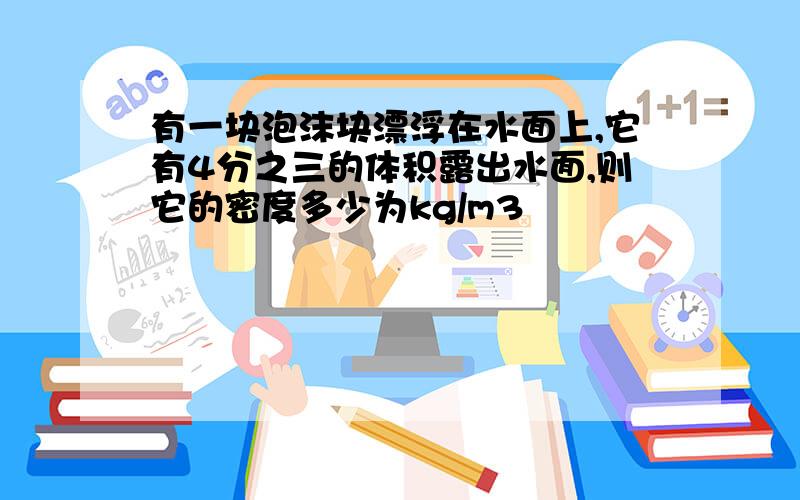 有一块泡沫块漂浮在水面上,它有4分之三的体积露出水面,则它的密度多少为kg/m3