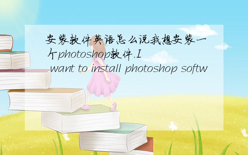 安装软件英语怎么说我想安装一个photoshop软件.I want to install photoshop softw