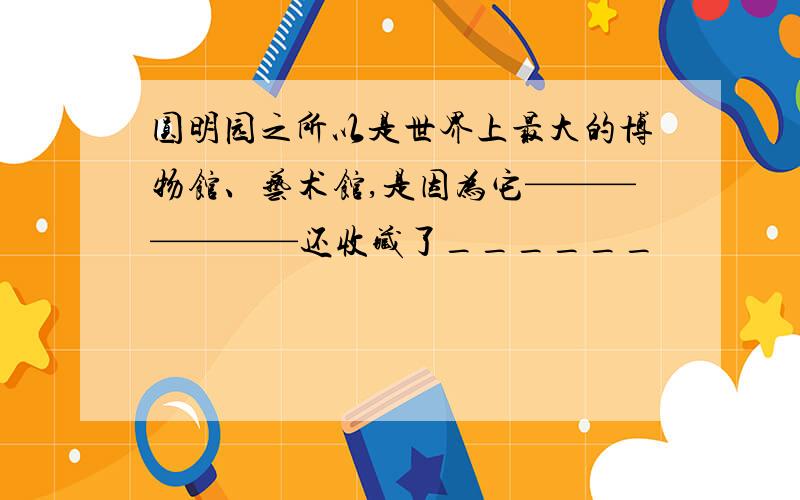 圆明园之所以是世界上最大的博物馆、艺术馆,是因为它———————还收藏了______