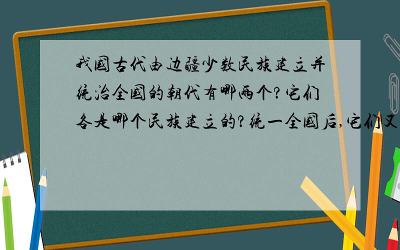 我国古代由边疆少数民族建立并统治全国的朝代有哪两个?它们各是哪个民族建立的?统一全国后,它们又各