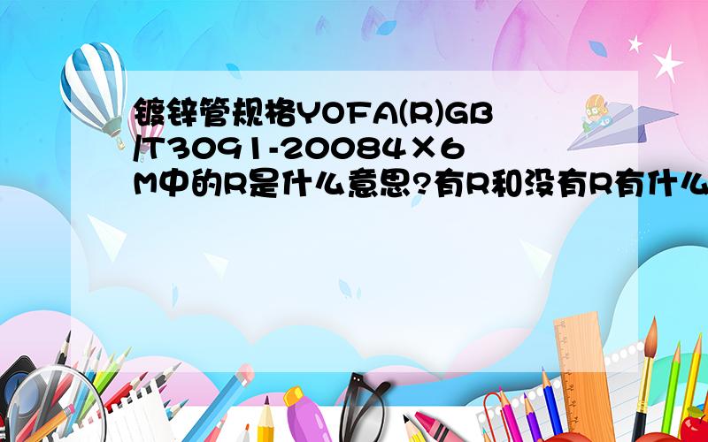 镀锌管规格YOFA(R)GB/T3091-20084×6M中的R是什么意思?有R和没有R有什么区别?