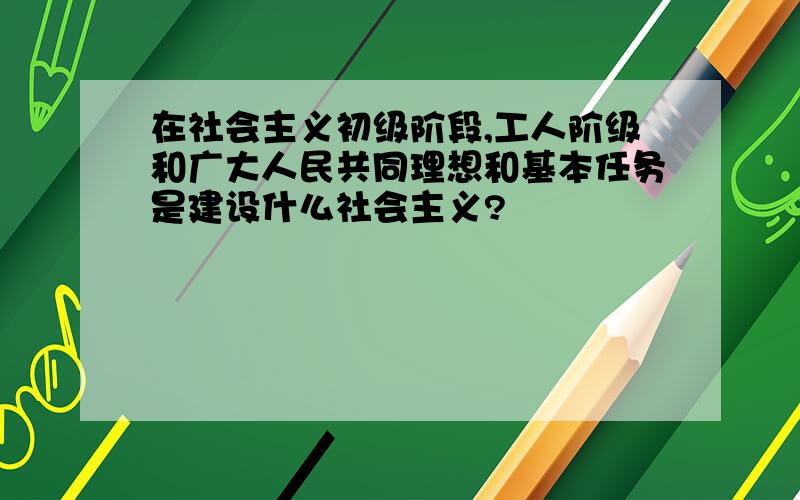 在社会主义初级阶段,工人阶级和广大人民共同理想和基本任务是建设什么社会主义?