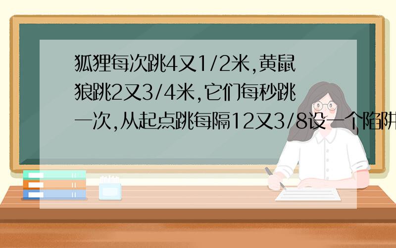 狐狸每次跳4又1/2米,黄鼠狼跳2又3/4米,它们每秒跳一次,从起点跳每隔12又3/8设一个陷阱,它们有一会儿掉进陷阱,