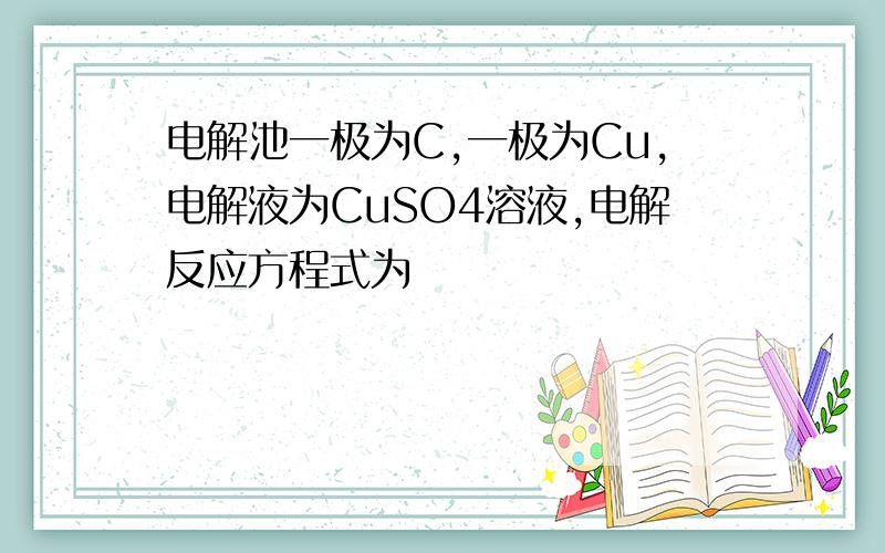 电解池一极为C,一极为Cu,电解液为CuSO4溶液,电解反应方程式为