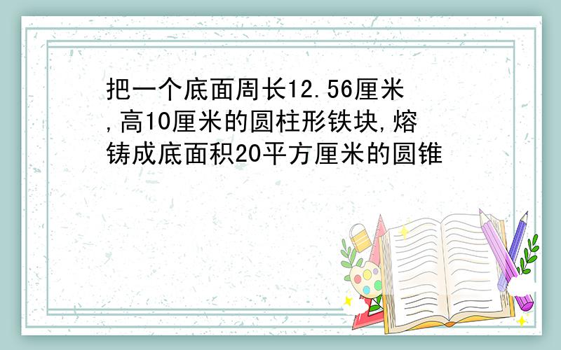 把一个底面周长12.56厘米,高10厘米的圆柱形铁块,熔铸成底面积20平方厘米的圆锥