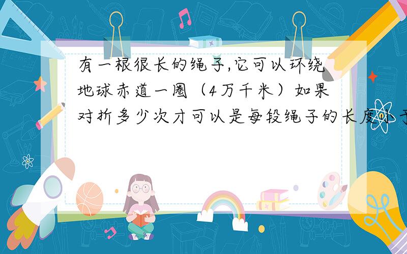 有一根很长的绳子,它可以环绕地球赤道一圈（4万千米）如果对折多少次才可以是每段绳子的长度小于1米