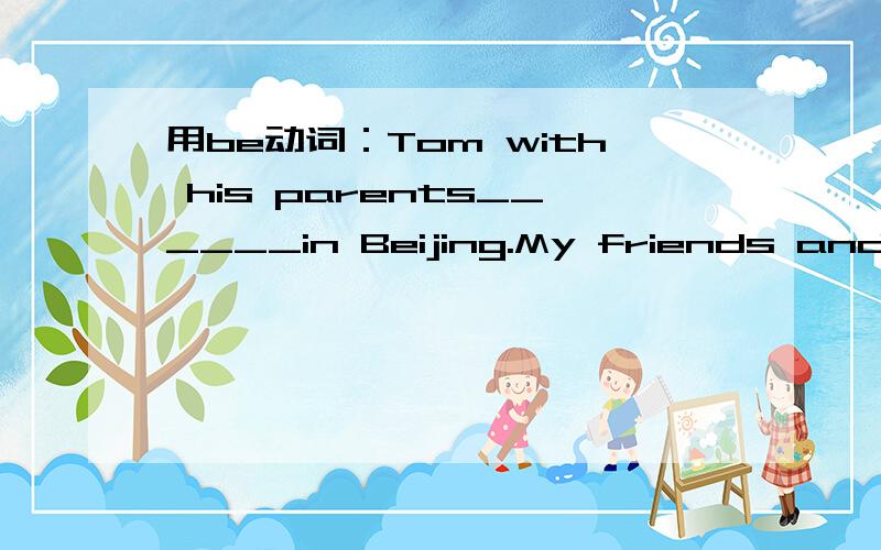 用be动词：Tom with his parents______in Beijing.My friends and I