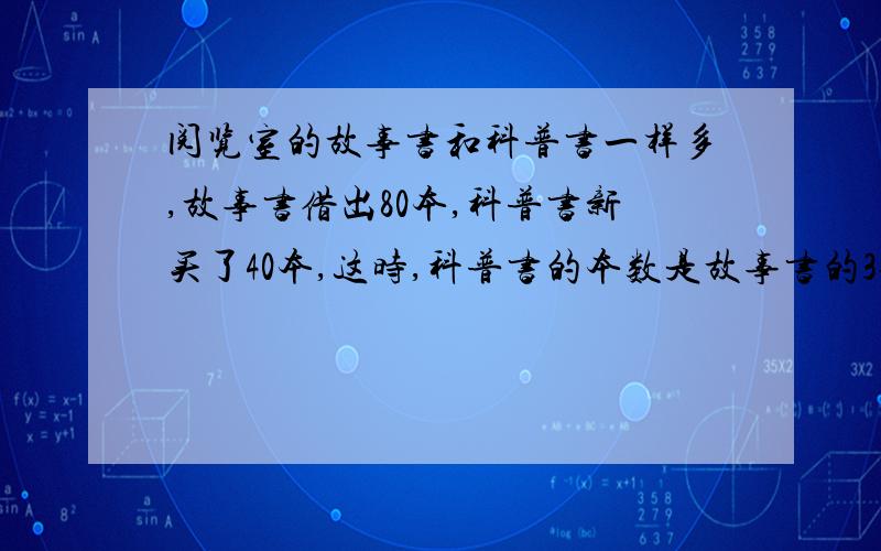 阅览室的故事书和科普书一样多,故事书借出80本,科普书新买了40本,这时,科普书的本数是故事书的3倍,科普书原来有多少本