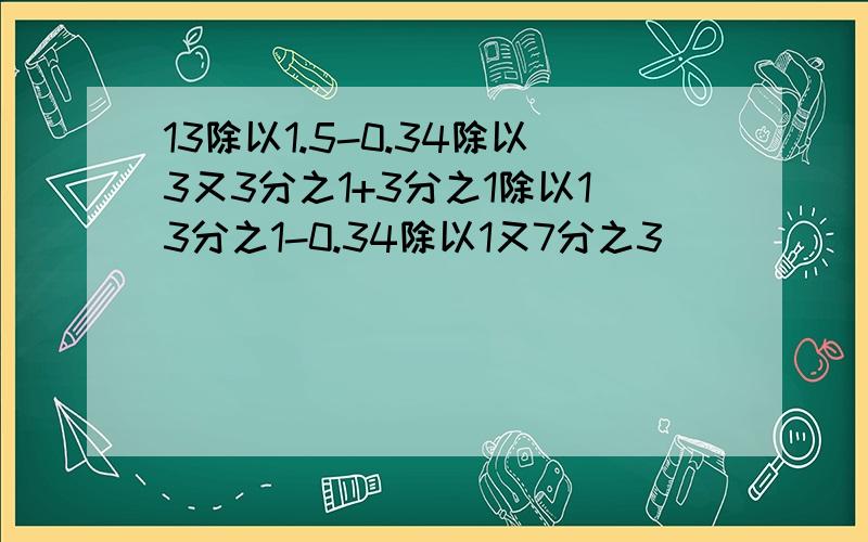 13除以1.5-0.34除以3又3分之1+3分之1除以13分之1-0.34除以1又7分之3