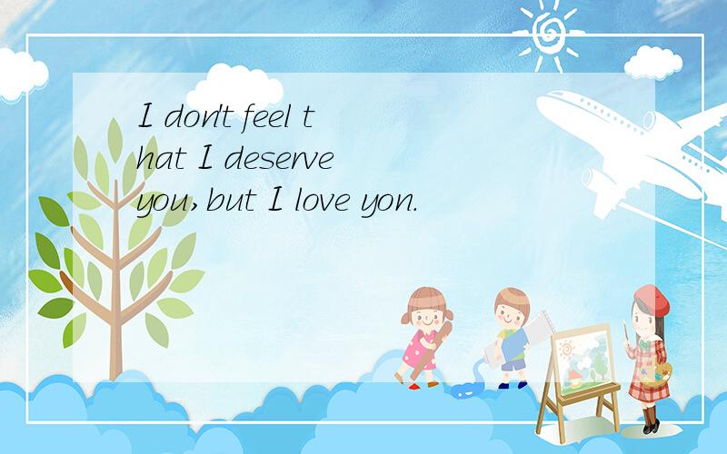 I don't feel that I deserve you,but I love yon.