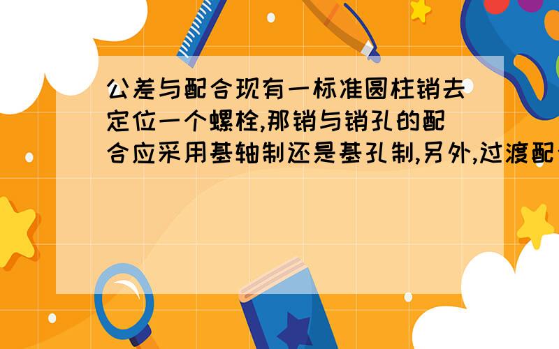 公差与配合现有一标准圆柱销去定位一个螺栓,那销与销孔的配合应采用基轴制还是基孔制,另外,过渡配合一般用在什么地方