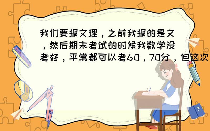 我们要报文理，之前我报的是文，然后期末考试的时候我数学没考好，平常都可以考60，70分，但这次考了26分，毕竟学文数学是