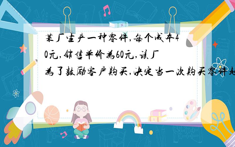 某厂生产一种零件,每个成本40元,销售单价为60元,该厂为了鼓励客户购买,决定当一次购买零件超过100个,