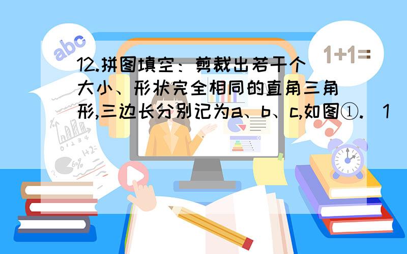 12.拼图填空：剪裁出若干个大小、形状完全相同的直角三角形,三边长分别记为a、b、c,如图①.（1）拼图一