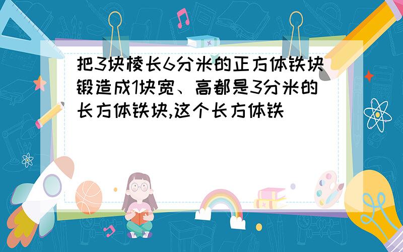 把3块棱长6分米的正方体铁块锻造成1块宽、高都是3分米的长方体铁块,这个长方体铁