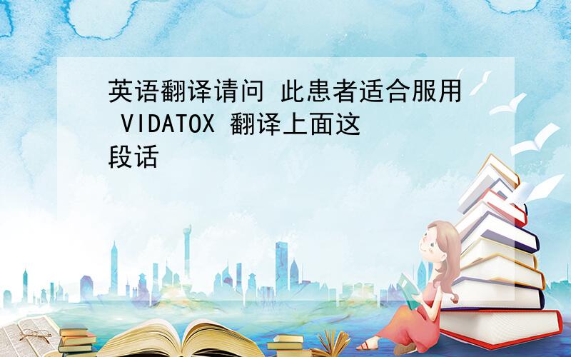 英语翻译请问 此患者适合服用 VIDATOX 翻译上面这段话