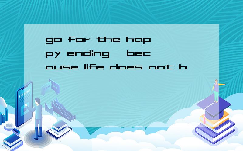 go for the happy ending ,because life does not h