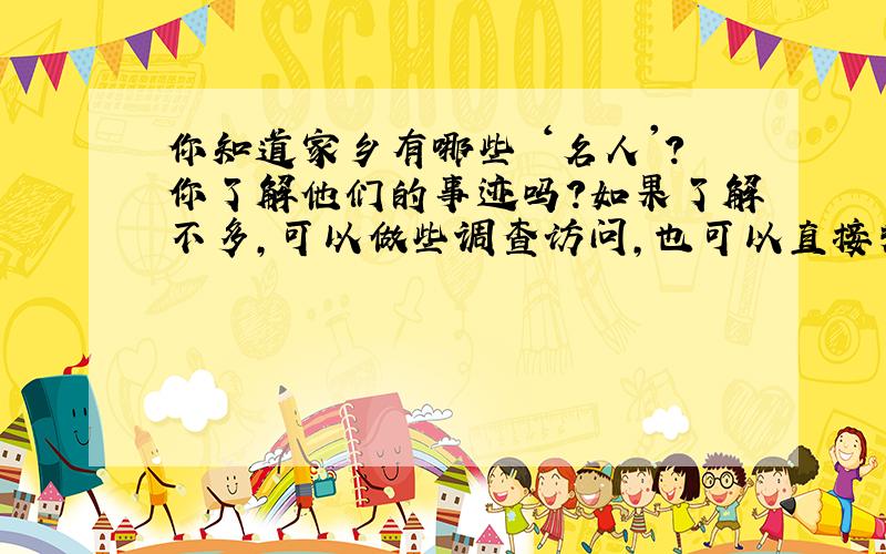 你知道家乡有哪些 ‘名人'?你了解他们的事迹吗?如果了解不多,可以做些调查访问,也可以直接拜访一下“名人”,然后写一篇作