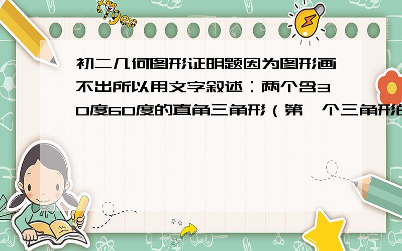 初二几何图形证明题因为图形画不出所以用文字叙述：两个含30度60度的直角三角形（第一个三角形的30角与第二个三角形的60