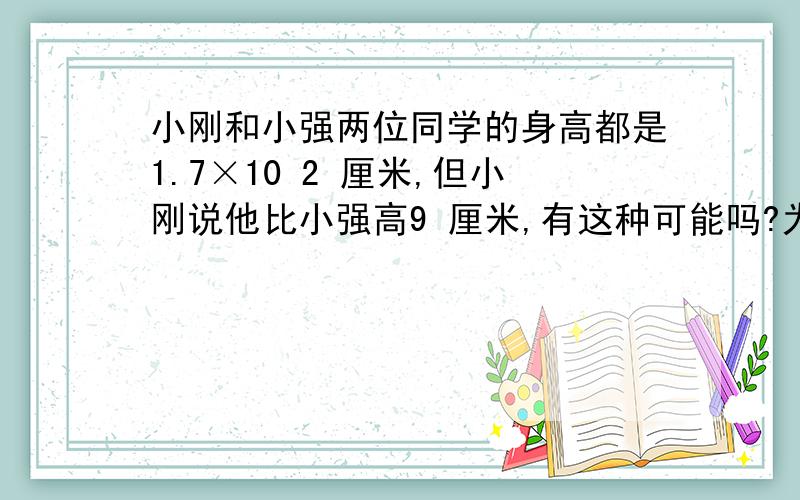 小刚和小强两位同学的身高都是1.7×10 2 厘米,但小刚说他比小强高9 厘米,有这种可能吗?为什么么?