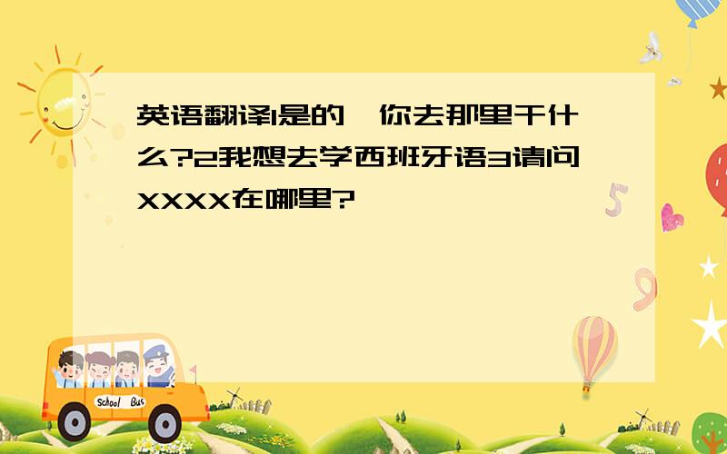 英语翻译1是的,你去那里干什么?2我想去学西班牙语3请问XXXX在哪里?