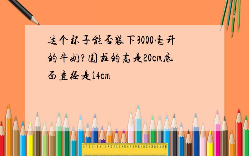 这个杯子能否装下3000毫升的牛奶?圆柱的高是20cm底面直径是14cm