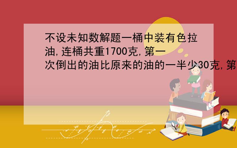 不设未知数解题一桶中装有色拉油,连桶共重1700克,第一次倒出的油比原来的油的一半少30克,第二次倒出的油比第一次倒出后