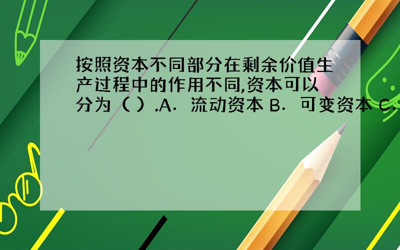 按照资本不同部分在剩余价值生产过程中的作用不同,资本可以分为（ ）.A．流动资本 B．可变资本 C．不变