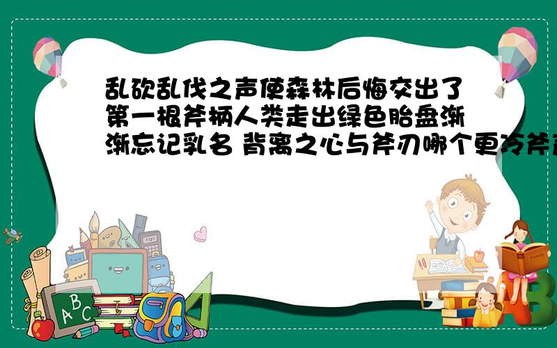 乱砍乱伐之声使森林后悔交出了第一根斧柄人类走出绿色胎盘渐渐忘记乳名 背离之心与斧刃哪个更冷斧声呼啸 天空倒下 大片大片的