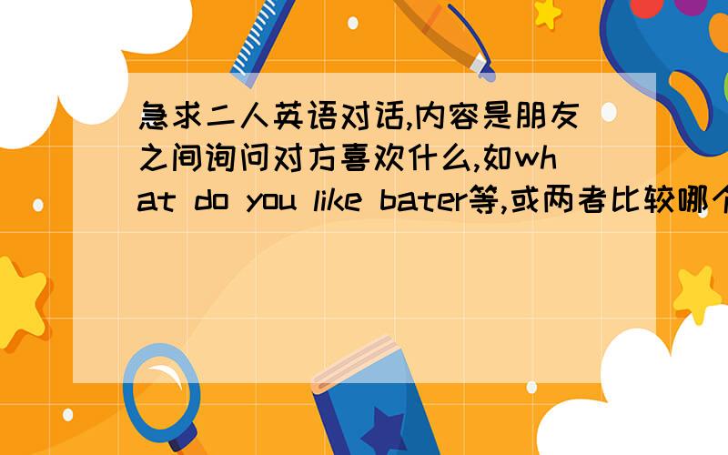 急求二人英语对话,内容是朋友之间询问对方喜欢什么,如what do you like bater等,或两者比较哪个更好一