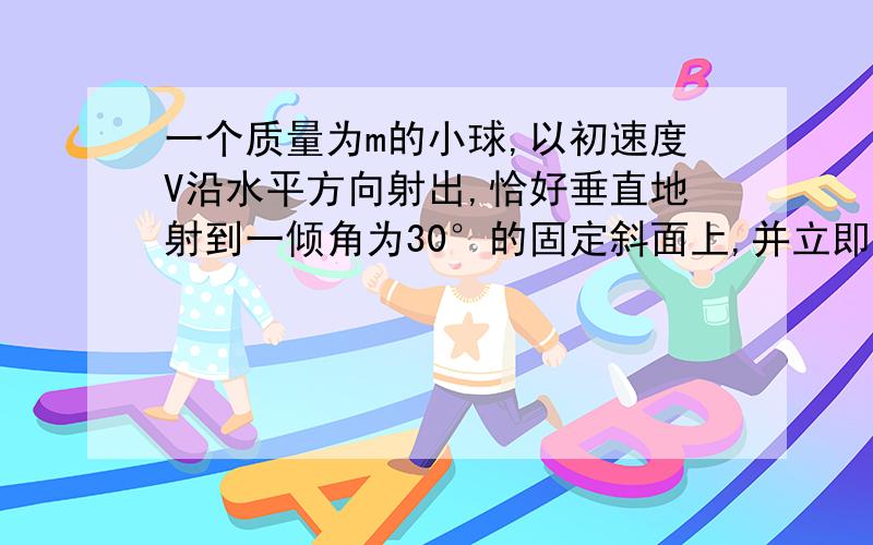 一个质量为m的小球,以初速度V沿水平方向射出,恰好垂直地射到一倾角为30°的固定斜面上,并立即沿反方向弹回,一直反弹速度