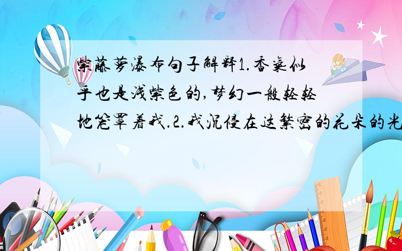 紫藤萝瀑布句子解释1.香气似乎也是浅紫色的,梦幻一般轻轻地笼罩着我.2.我沉侵在这繁密的花朵的光辉中,别的一切暂时都不存