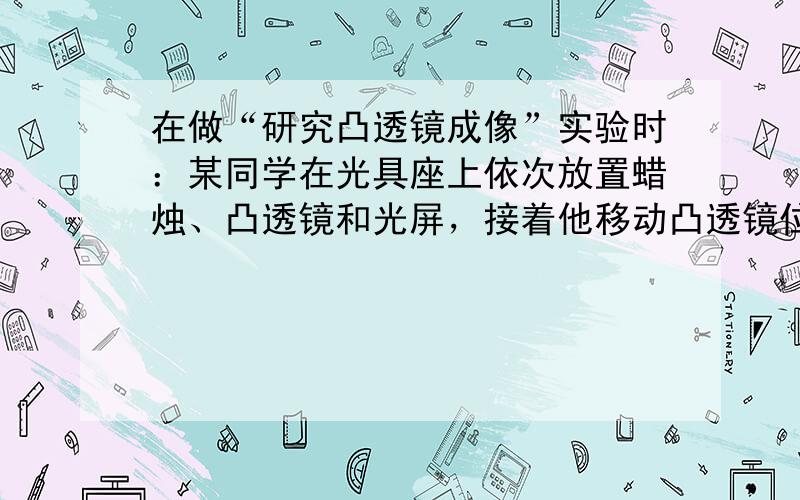 在做“研究凸透镜成像”实验时：某同学在光具座上依次放置蜡烛、凸透镜和光屏，接着他移动凸透镜位置，使蜡烛到与凸透镜的距离大