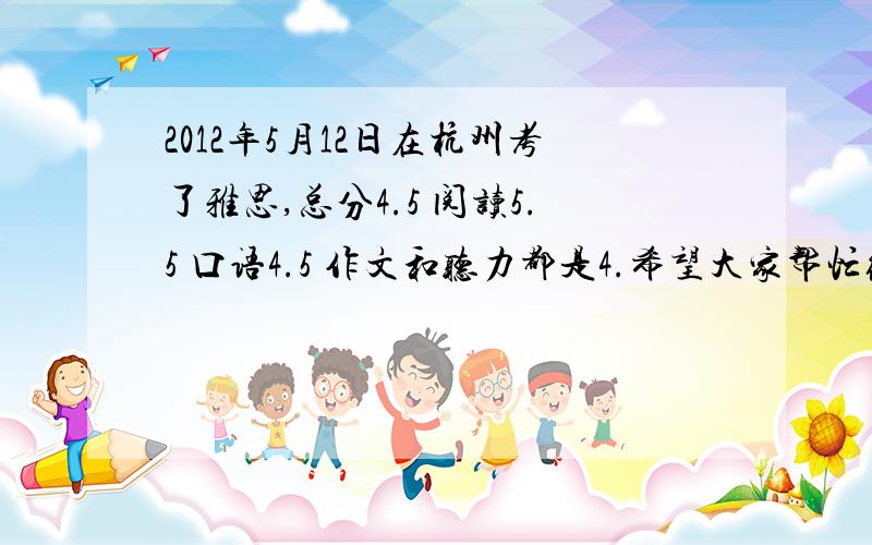 2012年5月12日在杭州考了雅思,总分4.5 阅读5.5 口语4.5 作文和听力都是4.希望大家帮忙给点意见如何复习