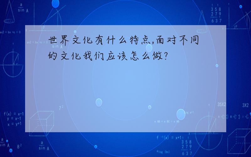 世界文化有什么特点,面对不同的文化我们应该怎么做?