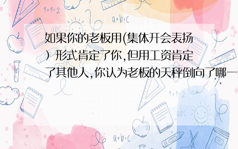 如果你的老板用(集体开会表扬）形式肯定了你,但用工资肯定了其他人,你认为老板的天秤倒向了哪一边